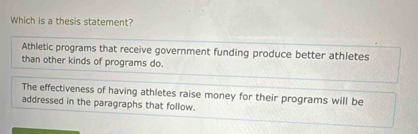 which is a thesis statement?\nathletic programs that receive government funding produce better athletes than other kinds of programs do.\nthe effectiveness of having athletes raise money for their programs will be addressed in the paragraphs that follow.
