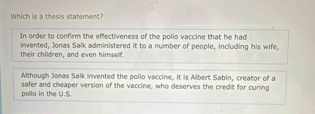 which is a thesis statement?\nin order to confirm the effectiveness of the polio vaccine that he had invented, jonas salk administered it to a number of people, including his wife, their children, and even himself.\nalthough jonas salk invented the polio vaccine, it is albert sabin, creator of a safer and cheaper version of the vaccine, who deserves the credit for curing polio in the u.s.