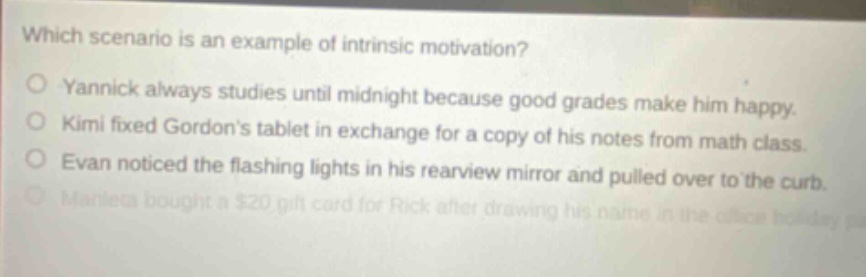 which scenario is an example of intrinsic motivation?\nyannick always studies until midnight because good grades make him happy.\nkimi fixed gordons tablet in exchange for a copy of his notes from math class.\nevan noticed the flashing lights in his rearview mirror and pulled over to the curb.\nmarieta bought a $20 gift card for rick after drawing his name in the office holiday party.