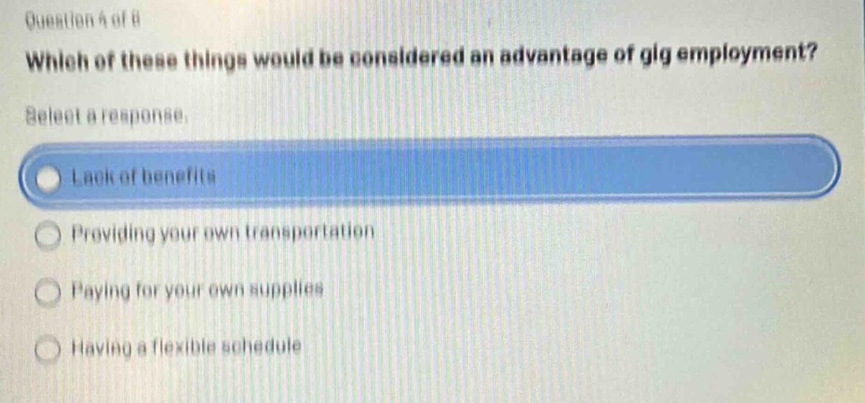 question 4 of 8\nwhich of these things would be considered an advantage of gig employment?\nselect a response.\nlack of benefits\nproviding your own transportation\npaying for your own supplies\nhaving a flexible schedule