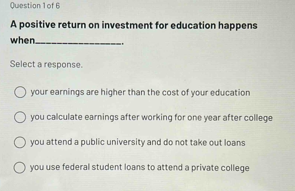 question 1 of 6\na positive return on investment for education happens when___________.\nselect a response.\nyour earnings are higher than the cost of your education\nyou calculate earnings after working for one year after college\nyou attend a public university and do not take out loans\nyou use federal student loans to attend a private college