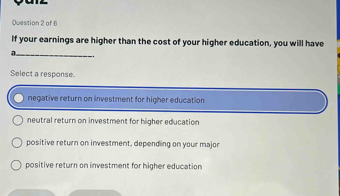 question 2 of 6\nif your earnings are higher than the cost of your higher education, you will have a__________.\nselect a response.\nnegative return on investment for higher education\nneutral return on investment for higher education\npositive return on investment, depending on your major\npositive return on investment for higher education