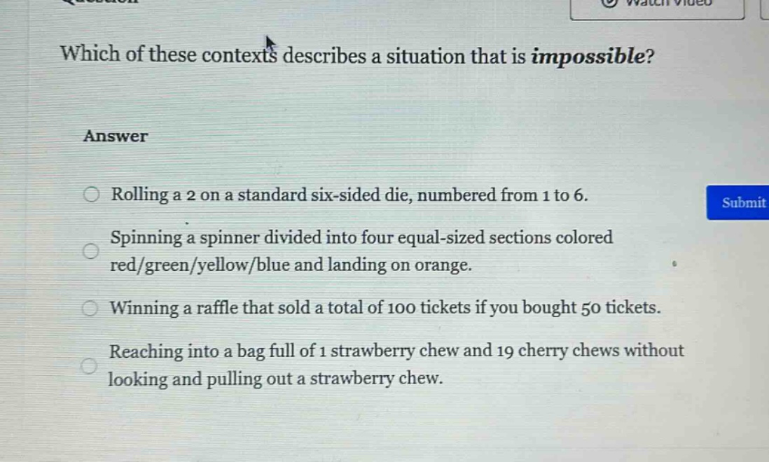 which of these contexts describes a situation that is impossible?\nanswer\nrolling a 2 on a standard six - sided die, numbered from 1 to 6.\nspinning a spinner divided into four equal - sized sections colored red/green/yellow/blue and landing on orange.\nwinning a raffle that sold a total of 100 tickets if you bought 50 tickets.\nreaching into a bag full of 1 strawberry chew and 19 cherry chews without looking and pulling out a strawberry chew.