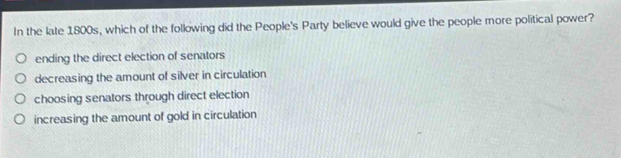 in the late 1800s, which of the following did the peoples party believe would give the people more political power?\nending the direct election of senators\ndecreasing the amount of silver in circulation\nchoosing senators through direct election\nincreasing the amount of gold in circulation