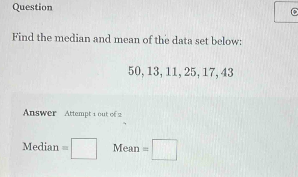 question\nfind the median and mean of the data set below:\n50, 13, 11, 25, 17, 43\nanswer attempt 1 out of 2\nmedian = \nmean =