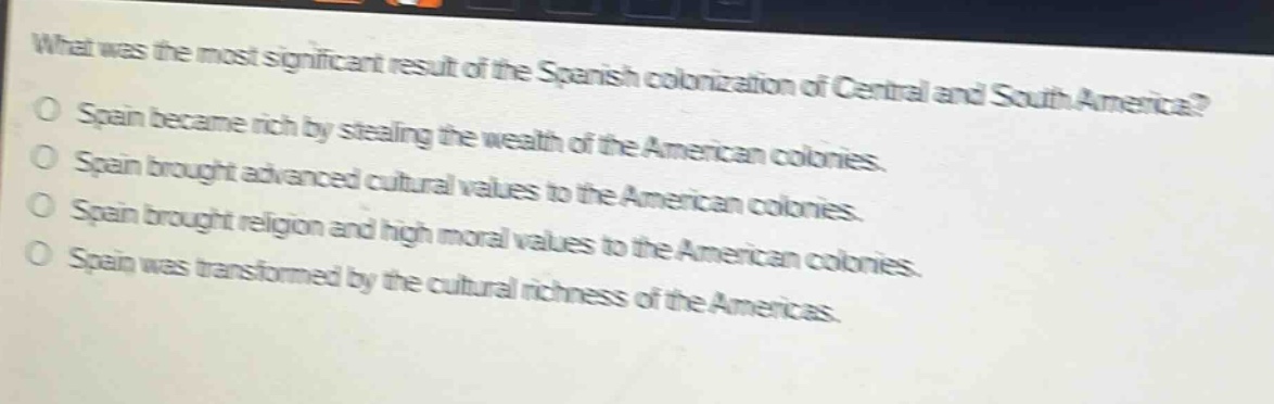 what was the most significant result of the spanish colonization of central and south america?\no spain became rich by stealing the wealth of the american colonies.\no spain brought advanced cultural values to the american colonies.\no spain brought religion and high moral values to the american colonies.\no spain was transformed by the cultural richness of the americas.