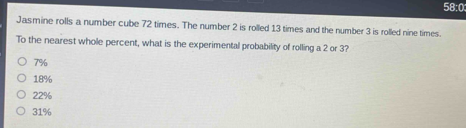 jasmine rolls a number cube 72 times. the number 2 is rolled 13 times and the number 3 is rolled nine times. to the nearest whole percent, what is the experimental probability of rolling a 2 or 3?\n7%\n18%\n22%\n31%