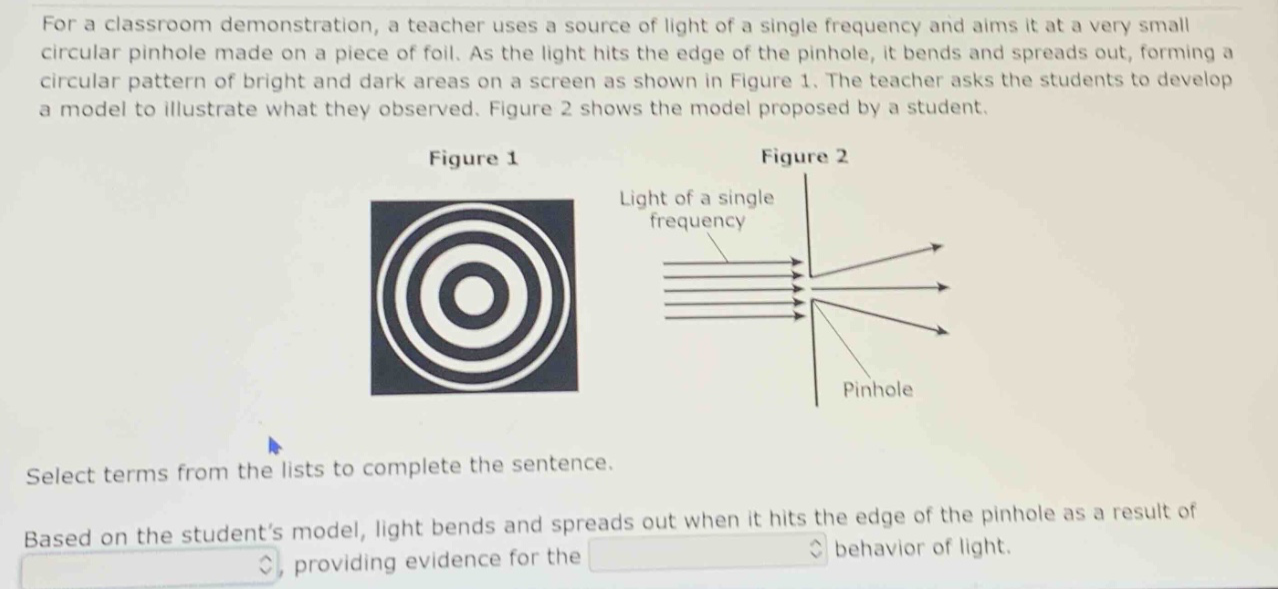 for a classroom demonstration, a teacher uses a source of light of a single frequency and aims it at a very small circular pinhole made on a piece of foil. as the light hits the edge of the pinhole, it bends and spreads out, forming a circular pattern of bright and dark areas on a screen as shown in figure 1. the teacher asks the students to develop a model to illustrate what they observed. figure 2 shows the model proposed by a student. select terms from the lists to complete the sentence. based on the student’s model, light bends and spreads out when it hits the edge of the pinhole as a result of , providing evidence for the behavior of light.