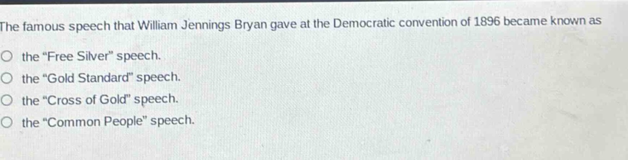 the famous speech that william jennings bryan gave at the democratic convention of 1896 became known as\nthe “free silver” speech.\nthe “gold standard” speech.\nthe “cross of gold” speech.\nthe “common people” speech.