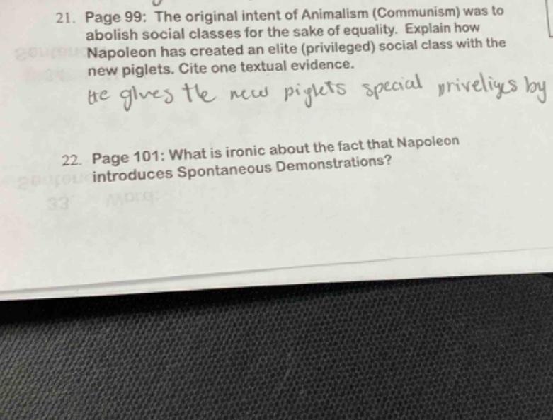 21. page 99: the original intent of animalism (communism) was to abolish social classes for the sake of equality. explain how napoleon has created an elite (privileged) social class with the new piglets. cite one textual evidence. he gives the new piglets special priveliys by \n22. page 101: what is ironic about the fact that napoleon introduces spontaneous demonstrations?