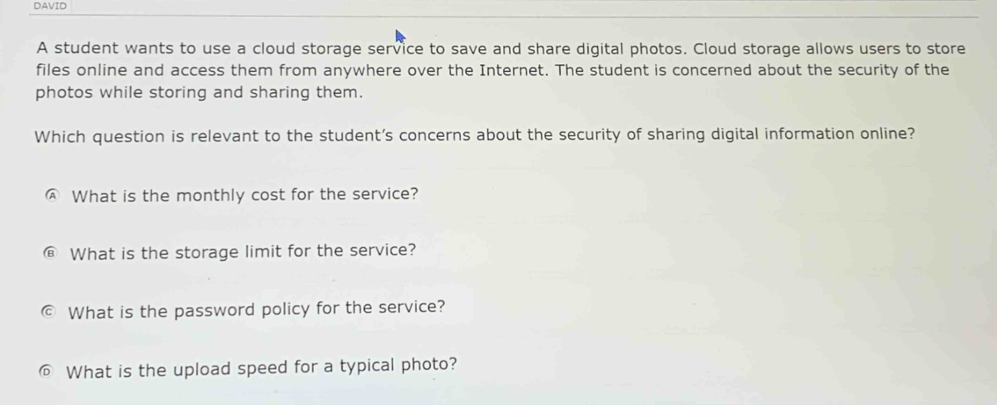 a student wants to use a cloud - storage service to save and share digital photos. cloud storage allows users to store files online and access them from anywhere over the internet. the student is concerned about the security of the photos while storing and sharing them. which question is relevant to the student’s concerns about the security of sharing digital information online? a what is the monthly cost for the service? b what is the storage limit for the service? c what is the password policy for the service? d what is the upload speed for a typical photo?