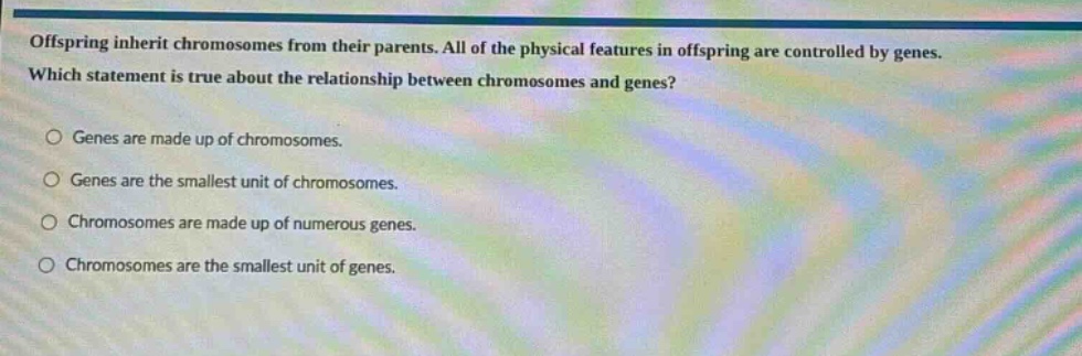 offspring inherit chromosomes from their parents. all of the physical features in offspring are controlled by genes. which statement is true about the relationship between chromosomes and genes?\ngenes are made up of chromosomes.\ngenes are the smallest unit of chromosomes.\nchromosomes are made up of numerous genes.\nchromosomes are the smallest unit of genes.