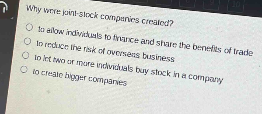 why were joint - stock companies created?\n to allow individuals to finance and share the benefits of trade\n to reduce the risk of overseas business\n to let two or more individuals buy stock in a company\n to create bigger companies
