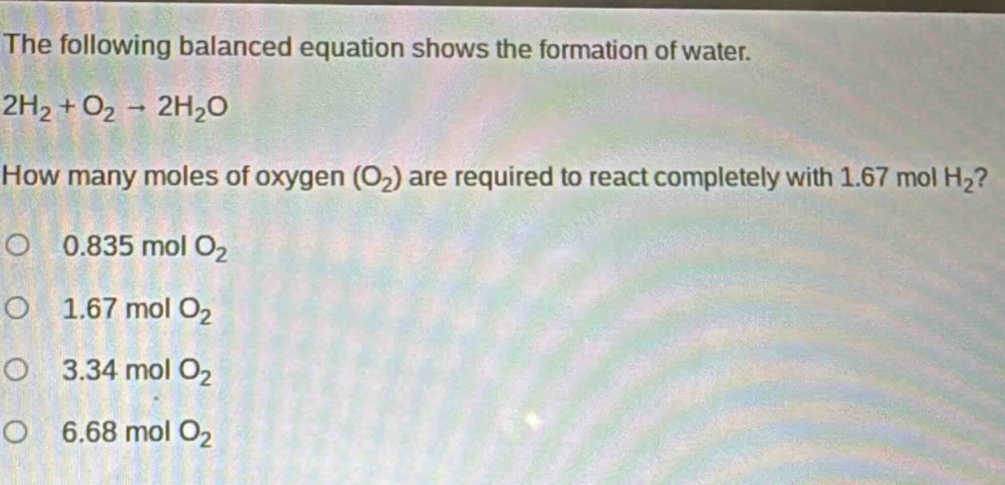 the following balanced equation shows the formation of water.\n2h₂ + o₂ → 2h₂o\nhow many moles of oxygen (o₂) are required to react completely with 1.67 mol h₂?\n0.835 mol o₂\n1.67 mol o₂\n3.34 mol o₂\n6.68 mol o₂