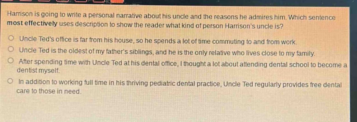 harrison is going to write a personal narrative about his uncle and the reasons he admires him. which sentence most effectively uses description to show the reader what kind of person harrisons uncle is?\n○ uncle teds office is far from his house, so he spends a lot of time commuting to and from work.\n○ uncle ted is the oldest of my fathers siblings, and he is the only relative who lives close to my family.\n○ after spending time with uncle ted at his dental office, i thought a lot about attending dental school to become a dentist myself.\n○ in addition to working full time in his thriving pediatric dental practice, uncle ted regularly provides free dental care to those in need.