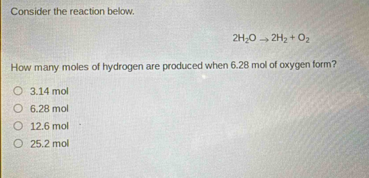 consider the reaction below.\n2h₂o → 2h₂ + o₂\nhow many moles of hydrogen are produced when 6.28 mol of oxygen form?\n3.14 mol\n6.28 mol\n12.6 mol\n25.2 mol