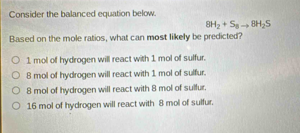 consider the balanced equation below.\n8h₂ + s₈ → 8h₂s\nbased on the mole ratios, what can most likely be predicted?\n1 mol of hydrogen will react with 1 mol of sulfur.\n8 mol of hydrogen will react with 1 mol of sulfur.\n8 mol of hydrogen will react with 8 mol of sulfur.\n16 mol of hydrogen will react with 8 mol of sulfur.