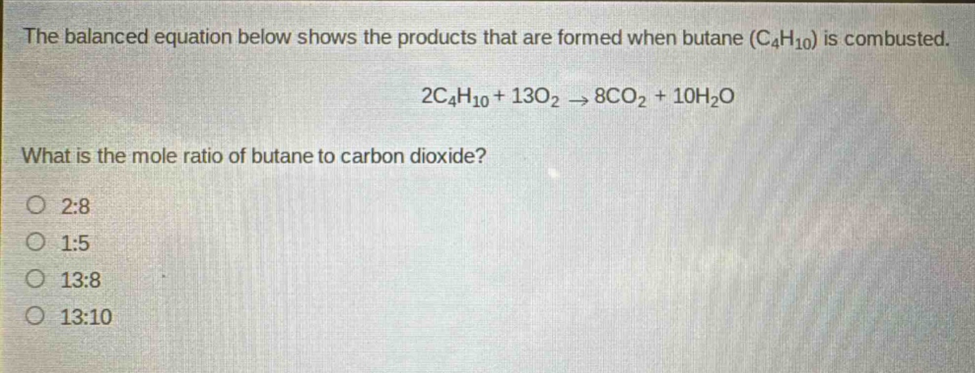 the balanced equation below shows the products that are formed when butane (c₄h₁₀) is combusted.\n2c₄h₁₀ + 13o₂ → 8co₂ + 10h₂o\nwhat is the mole ratio of butane to carbon dioxide?\no 2:8\no 1:5\no 13:8\no 13:10