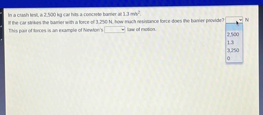 in a crash test, a 2,500 kg car hits a concrete barrier at 1.3 m/s². if the car strikes the barrier with a force of 3,250 n, how much resistance force does the barrier provide? n this pair of forces is an example of newtons law of motion.