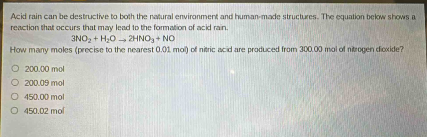 acid rain can be destructive to both the natural environment and human - made structures. the equation below shows a reaction that occurs that may lead to the formation of acid rain.\n3no₂ + h₂o → 2hno₃+no\nhow many moles (precise to the nearest 0.01 mol) of nitric acid are produced from 300.00 mol of nitrogen dioxide?\n200.00 mol\n200.09 mol\n450.00 mol\n450.02 mol