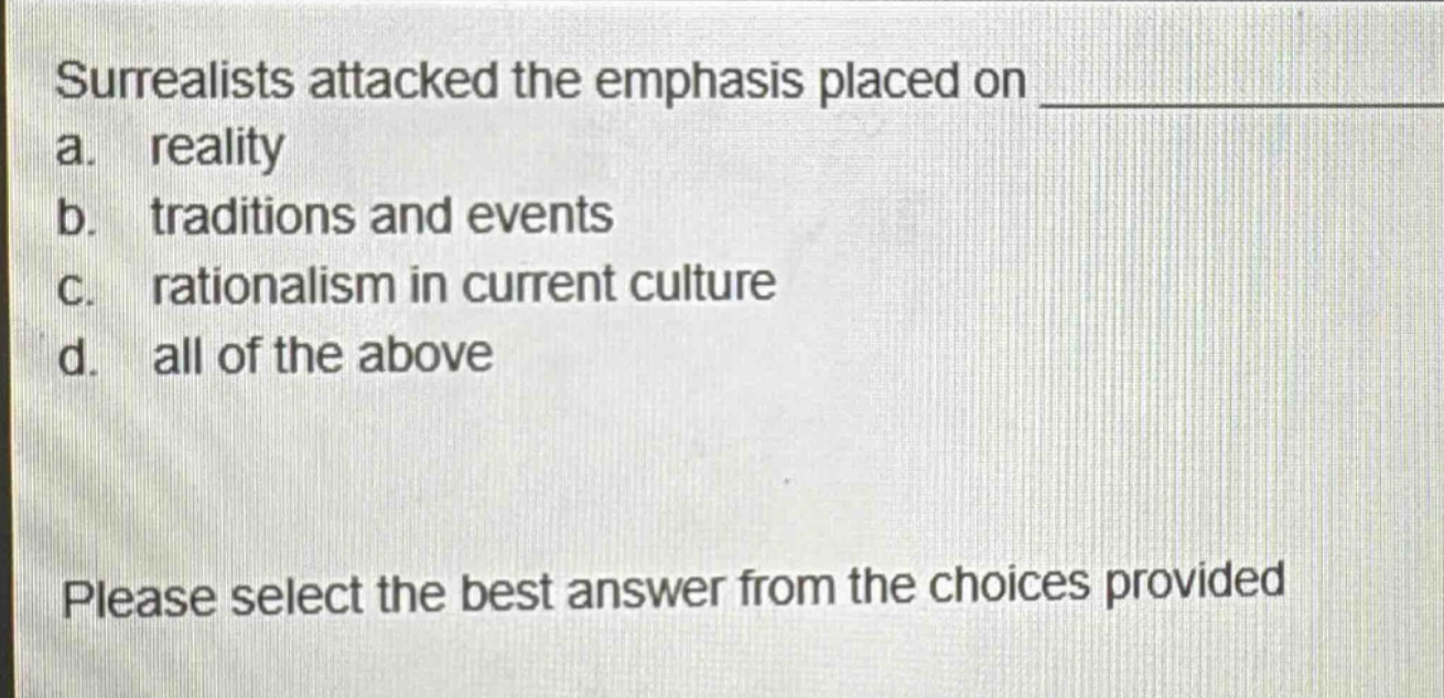 surrealists attacked the emphasis placed on \na. reality\nb. traditions and events\nc. rationalism in current culture\nd. all of the above\nplease select the best answer from the choices provided