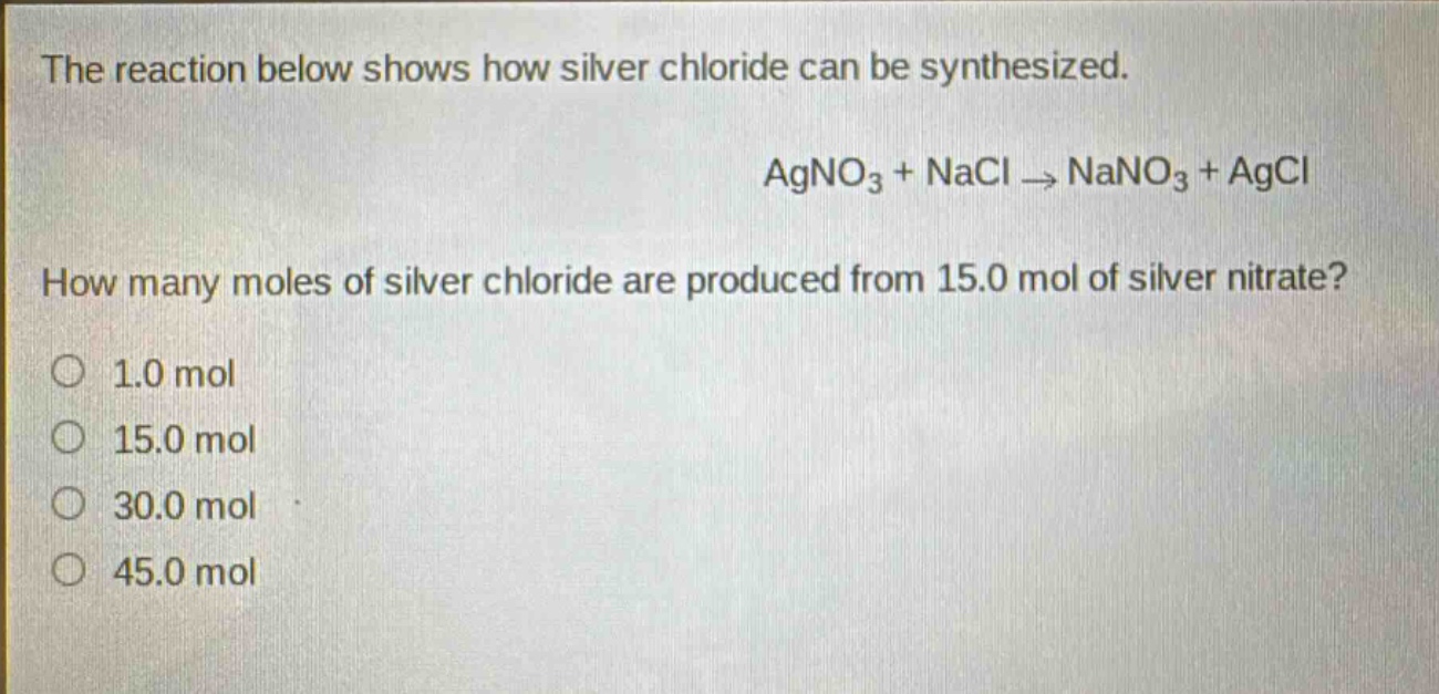 the reaction below shows how silver chloride can be synthesized.\nagno₃ + nacl → nano₃ + agcl\nhow many moles of silver chloride are produced from 15.0 mol of silver nitrate?\n1.0 mol\n15.0 mol\n30.0 mol\n45.0 mol