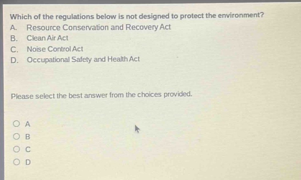 which of the regulations below is not designed to protect the environment? a. resource conservation and recovery act b. clean air act c. noise control act d. occupational safety and health act please select the best answer from the choices provided. o a o b o c o d
