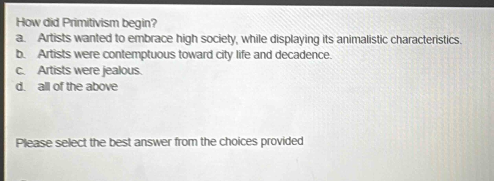 how did primitivism begin?\na. artists wanted to embrace high society, while displaying its animalistic characteristics.\nb. artists were contemptuous toward city life and decadence.\nc. artists were jealous.\nd. all of the above\nplease select the best answer from the choices provided