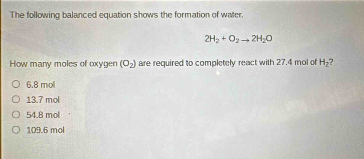 the following balanced equation shows the formation of water.\n2h₂ + o₂ → 2h₂o\nhow many moles of oxygen (o₂) are required to completely react with 27.4 mol of h₂?\no 6.8 mol\no 13.7 mol\no 54.8 mol\no 109.6 mol