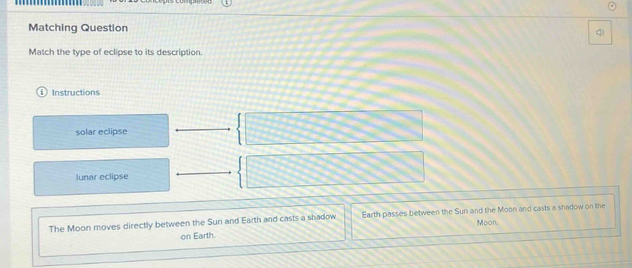 matching question\nmatch the type of eclipse to its description.\ninstructions\nsolar eclipse\nlunar eclipse\nthe moon moves directly between the sun and earth and casts a shadow on earth.\nearth passes between the sun and the moon and casts a shadow on the moon.