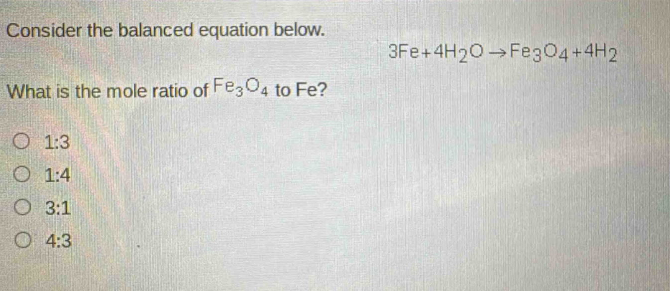 consider the balanced equation below.\n3fe + 4h₂o → fe₃o₄ + 4h₂\nwhat is the mole ratio of fe₃o₄ to fe?\n1:3\n1:4\n3:1\n4:3