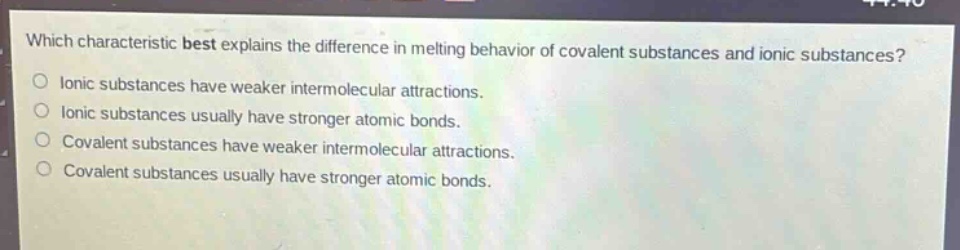 which characteristic best explains the difference in melting behavior of covalent substances and ionic substances?\nionic substances have weaker intermolecular attractions.\nionic substances usually have stronger atomic bonds.\ncovalent substances have weaker intermolecular attractions.\ncovalent substances usually have stronger atomic bonds.