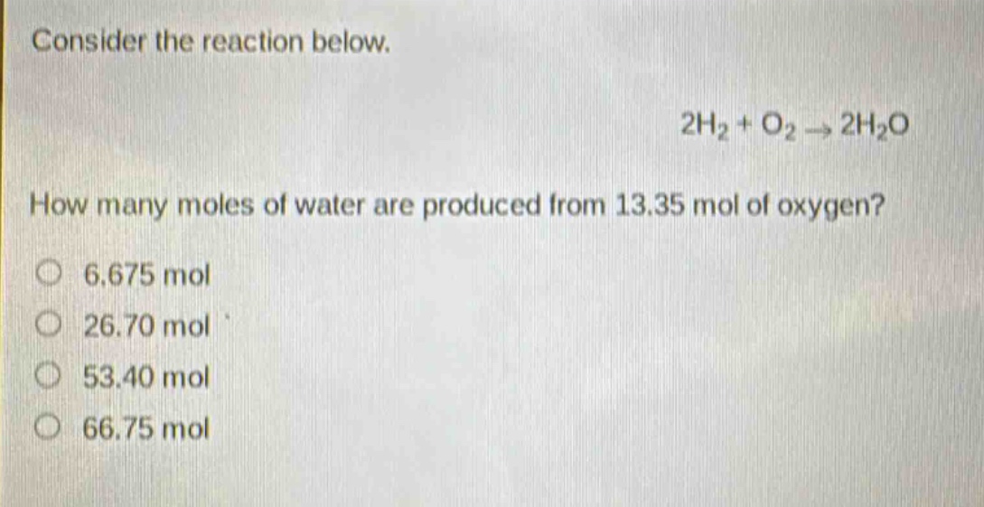 consider the reaction below.\n2h₂ + o₂ → 2h₂o\nhow many moles of water are produced from 13.35 mol of oxygen?\n6.675 mol\n26.70 mol\n53.40 mol\n66.75 mol