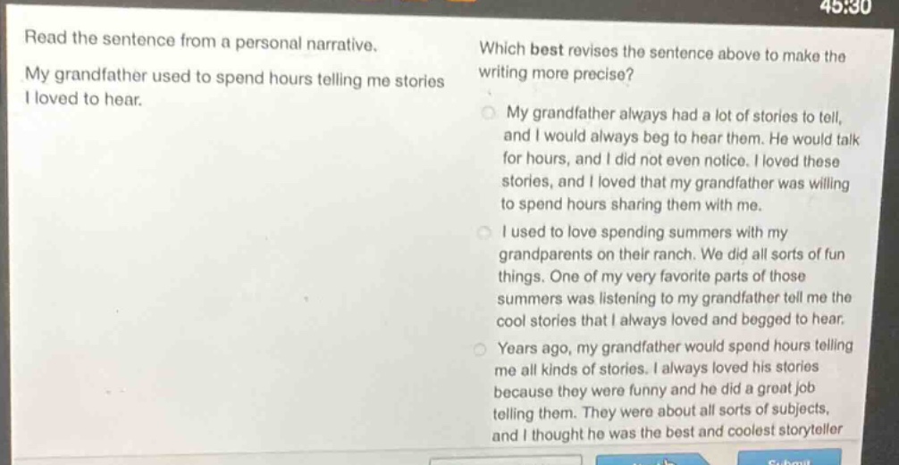read the sentence from a personal narrative. my grandfather used to spend hours telling me stories i loved to hear. which best revises the sentence above to make the writing more precise? my grandfather always had a lot of stories to tell, and i would always beg to hear them. he would talk for hours, and i did not even notice. i loved these stories, and i loved that my grandfather was willing to spend hours sharing them with me. i used to love spending summers with my grandparents on their ranch. we did all sorts of fun things. one of my very favorite parts of those summers was listening to my grandfather tell me the cool stories that i always loved and begged to hear. years ago, my grandfather would spend hours telling me all kinds of stories. i always loved his stories because they were funny and he did a great job telling them. they were about all sorts of subjects, and i thought he was the best and coolest storyteller