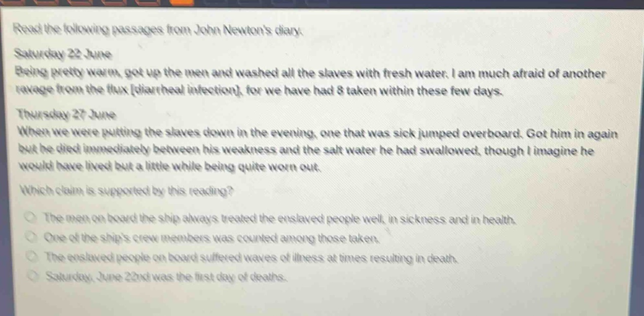 read the following passages from john newtons diary.\nsaturday 22 june\nbeing pretty warm, got up the men and washed all the slaves with fresh water. i am much afraid of another ravage from the flux diarrheal infection, for we have had 8 taken within these few days.\nthursday 27 june\nwhen we were putting the slaves down in the evening, one that was sick jumped overboard. got him in again but he died immediately between his weakness and the salt water he had swallowed, though i imagine he would have lived but a little while being quite worn out.\nwhich claim is supported by this reading?\nthe men on board the ship always treated the enslaved people well, in sickness and in health.\none of the ships crew members was counted among those taken.\nthe enslaved people on board suffered waves of illness at times resulting in death.\nsaturday, june 22nd was the first day of deaths.