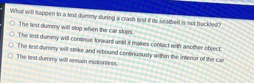 what will happen to a test dummy during a crash test if its seatbelt is not buckled?\nthe test dummy will stop when the car stops.\nthe test dummy will continue forward until it makes contact with another object.\nthe test dummy will strike and rebound continuously within the interior of the car\nthe test dummy will remain motionless.