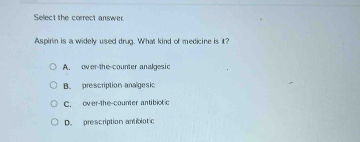 select the correct answer.\naspirin is a widely used drug. what kind of medicine is it?\na. over - the - counter analgesic\nb. prescription analgesic\nc. over - the - counter antibiotic\nd. prescription antibiotic