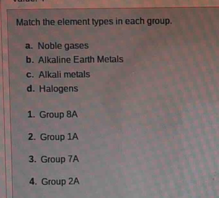 match the element types in each group.\na. noble gases\nb. alkaline earth metals\nc. alkali metals\nd. halogens\n1. group 8a\n2. group 1a\n3. group 7a\n4. group 2a