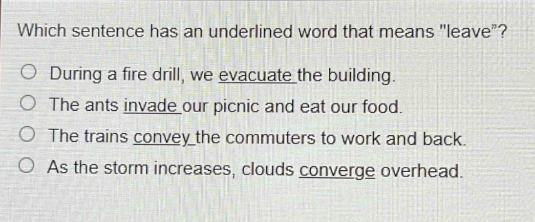 which sentence has an underlined word that means \leave\?\nduring a fire drill, we evacuate the building.\nthe ants invade our picnic and eat our food.\nthe trains convey the commuters to work and back.\nas the storm increases, clouds converge overhead.