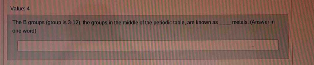 value: 4\nthe b groups (group is 3 - 12), the groups in the middle of the periodic table, are known as ____ metals. (answer in one word)