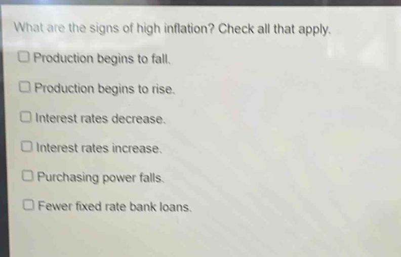 what are the signs of high inflation? check all that apply.\n□ production begins to fall.\n□ production begins to rise.\n□ interest rates decrease.\n□ interest rates increase.\n□ purchasing power falls.\n□ fewer fixed rate bank loans.