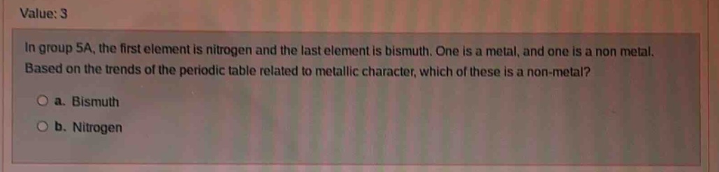 value: 3\nin group 5a, the first element is nitrogen and the last element is bismuth. one is a metal, and one is a non - metal. based on the trends of the periodic table related to metallic character, which of these is a non - metal?\n○ a. bismuth\n○ b. nitrogen