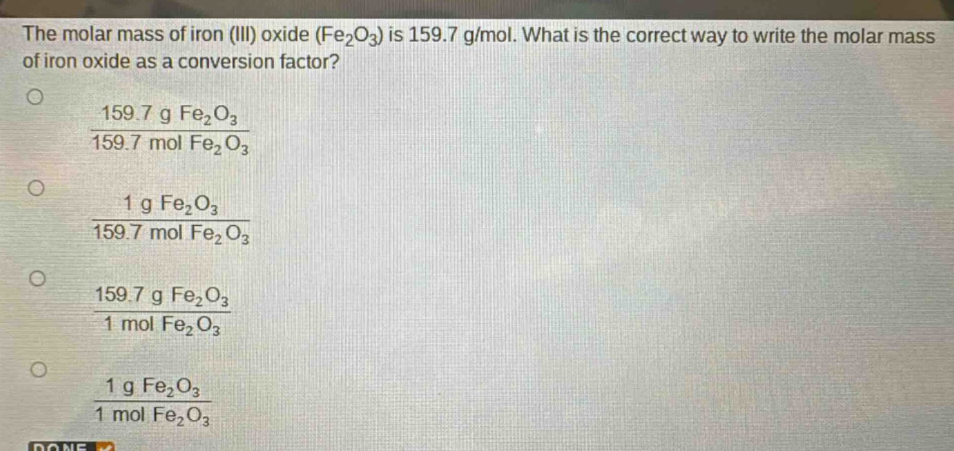 the molar mass of iron (iii) oxide (fe₂o₃) is 159.7 g/mol. what is the correct way to write the molar mass of iron oxide as a conversion factor?\n1. $\frac{159.7 g fe_{2}o_{3}}{159.7 mol fe_{2}o_{3}}$\n2. $\frac{1 g fe_{2}o_{3}}{159.7 mol fe_{2}o_{3}}$\n3. $\frac{159.7 g fe_{2}o_{3}}{1 mol fe_{2}o_{3}}$\n4. $\frac{1 g fe_{2}o_{3}}{1 mol fe_{2}o_{3}}$