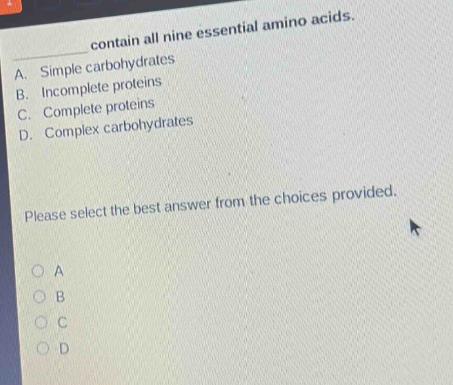 contain all nine essential amino acids.\na. simple carbohydrates\nb. incomplete proteins\nc. complete proteins\nd. complex carbohydrates\nplease select the best answer from the choices provided.\n○ a\n○ b\n○ c\n○ d