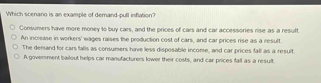 which scenario is an example of demand - pull inflation?\nconsumers have more money to buy cars, and the prices of cars and car accessories rise as a result.\nan increase in workers wages raises the production cost of cars, and car prices rise as a result.\nthe demand for cars falls as consumers have less disposable income, and car prices fall as a result.\na government bailout helps car manufacturers lower their costs, and car prices fall as a result.
