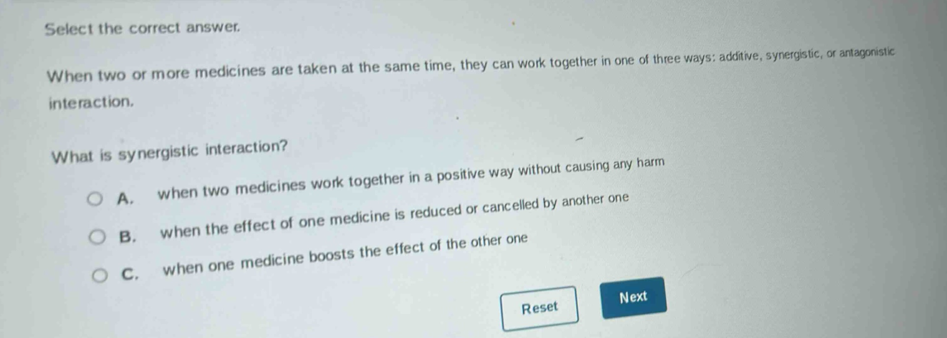 select the correct answer.\nwhen two or more medicines are taken at the same time, they can work together in one of three ways: additive, synergistic, or antagonistic interaction.\nwhat is synergistic interaction?\na. when two medicines work together in a positive way without causing any harm\nb. when the effect of one medicine is reduced or cancelled by another one\nc. when one medicine boosts the effect of the other one