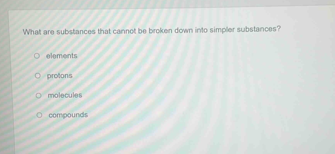 what are substances that cannot be broken down into simpler substances?\no elements\no protons\no molecules\no compounds
