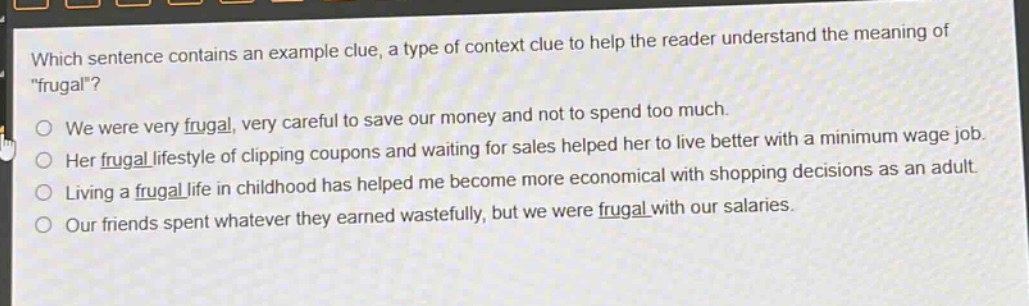 which sentence contains an example clue, a type of context clue to help the reader understand the meaning of \frugal\?\nwe were very frugal, very careful to save our money and not to spend too much.\nher frugal lifestyle of clipping coupons and waiting for sales helped her to live better with a minimum - wage job.\nliving a frugal life in childhood has helped me become more economical with shopping decisions as an adult.\nour friends spent whatever they earned wastefully, but we were frugal with our salaries.