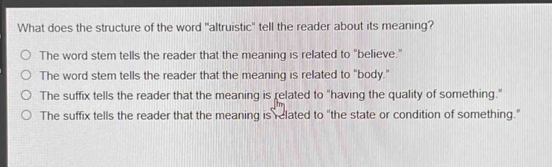 what does the structure of the word \altruistic\ tell the reader about its meaning?\nthe word stem tells the reader that the meaning is related to \believe.\\nthe word stem tells the reader that the meaning is related to \body.\\nthe suffix tells the reader that the meaning is related to \having the quality of something.\\nthe suffix tells the reader that the meaning is related to \the state or condition of something.\