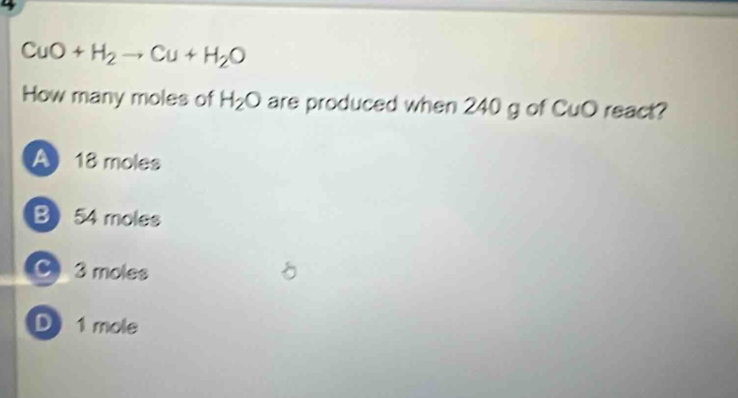 cuo + h₂ → cu + h₂o\nhow many moles of h₂o are produced when 240 g of cuo react?\na 18 moles\nb 54 moles\nc 3 moles\nd 1 mole